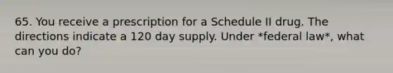 65. You receive a prescription for a Schedule II drug. The directions indicate a 120 day supply. Under *federal law*, what can you do?