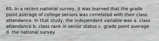 65. In a recent national survey, it was learned that the grade point average of college seniors was correlated with their class attendance. In that study, the independent variable was a. class attendance b. class rank in senior status c. grade point average d. the national survey