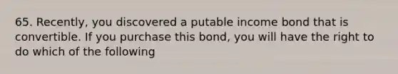 65. Recently, you discovered a putable income bond that is convertible. If you purchase this bond, you will have the right to do which of the following