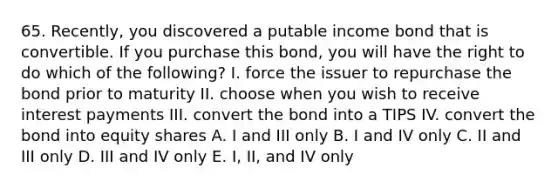 65. Recently, you discovered a putable income bond that is convertible. If you purchase this bond, you will have the right to do which of the following? I. force the issuer to repurchase the bond prior to maturity II. choose when you wish to receive interest payments III. convert the bond into a TIPS IV. convert the bond into equity shares A. I and III only B. I and IV only C. II and III only D. III and IV only E. I, II, and IV only