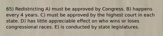 65) Redistricting A) must be approved by Congress. B) happens every 4 years. C) must be approved by the highest court in each state. D) has little appreciable effect on who wins or loses congressional races. E) is conducted by state legislatures.