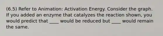 (6.5) Refer to Animation: Activation Energy. Consider the graph. If you added an enzyme that catalyzes the reaction shown, you would predict that ____ would be reduced but ____ would remain the same.