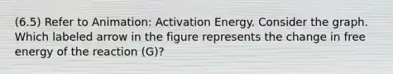 (6.5) Refer to Animation: Activation Energy. Consider the graph. Which labeled arrow in the figure represents the change in free energy of the reaction (G)?