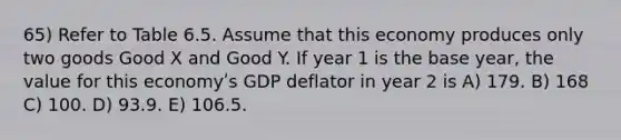 65) Refer to Table 6.5. Assume that this economy produces only two goods Good X and Good Y. If year 1 is the base year, the value for this economyʹs GDP deflator in year 2 is A) 179. B) 168 C) 100. D) 93.9. E) 106.5.