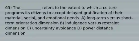 65) The __________ refers to the extent to which a culture programs its citizens to accept delayed gratification of their material, social, and emotional needs. A) long-term versus short-term orientation dimension B) indulgence versus restraint dimension C) uncertainty avoidance D) power distance dimension