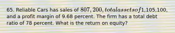 65. Reliable Cars has sales of 807,200, total assets of1,105,100, and a profit margin of 9.68 percent. The firm has a total debt ratio of 78 percent. What is the return on equity?