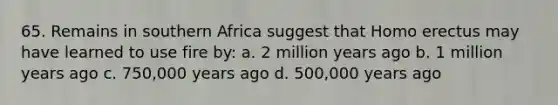 65. Remains in southern Africa suggest that Homo erectus may have learned to use fire by:​ a. ​2 million years ago b. ​1 million years ago c. ​750,000 years ago d. ​500,000 years ago