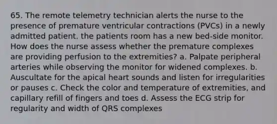 65. The remote telemetry technician alerts the nurse to the presence of premature ventricular contractions (PVCs) in a newly admitted patient. the patients room has a new bed-side monitor. How does the nurse assess whether the premature complexes are providing perfusion to the extremities? a. Palpate peripheral arteries while observing the monitor for widened complexes. b. Auscultate for the apical heart sounds and listen for irregularities or pauses c. Check the color and temperature of extremities, and capillary refill of fingers and toes d. Assess the ECG strip for regularity and width of QRS complexes