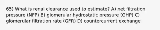 65) What is renal clearance used to estimate? A) net filtration pressure (NFP) B) glomerular hydrostatic pressure (GHP) C) glomerular filtration rate (GFR) D) countercurrent exchange