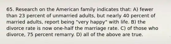 65. Research on the American family indicates that: A) fewer than 23 percent of unmarried adults, but nearly 40 percent of married adults, report being "very happy" with life. B) the divorce rate is now one-half the marriage rate. C) of those who divorce, 75 percent remarry. D) all of the above are true.