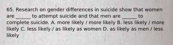 65. Research on gender differences in suicide show that women are ______ to attempt suicide and that men are ______ to complete suicide. A. more likely / more likely B. less likely / more likely C. less likely / as likely as women D. as likely as men / less likely