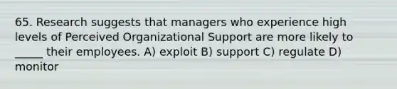 65. Research suggests that managers who experience high levels of Perceived Organizational Support are more likely to _____ their employees. A) exploit B) support C) regulate D) monitor