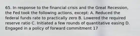 65. In response to the financial crisis and the Great Recession, the Fed took the following actions, except: A. Reduced the federal funds rate to practically zero B. Lowered the required reserve ratio C. Initiated a few rounds of quantitative easing D. Engaged in a policy of forward commitment 17