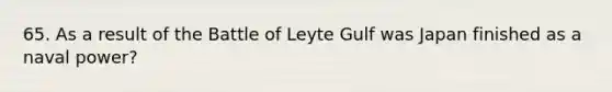 65. As a result of the Battle of Leyte Gulf was Japan finished as a naval power?