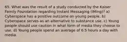 65. What was the result of a study conducted by the Kaiser Family Foundation regarding Instant Messaging (IMing)? a) Cyberspace has a positive outcome on young people. b) Cyberspace serves as an alternative to substance use. c) Young people should use caution in what form of media they choose to use. d) Young people spend an average of 6.5 hours a day with media.