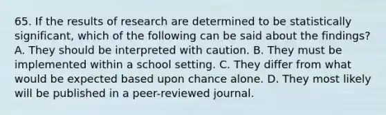 65. If the results of research are determined to be statistically significant, which of the following can be said about the findings? A. They should be interpreted with caution. B. They must be implemented within a school setting. C. They differ from what would be expected based upon chance alone. D. They most likely will be published in a peer-reviewed journal.