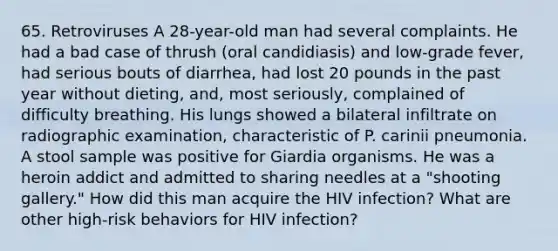 65. Retroviruses A 28-year-old man had several complaints. He had a bad case of thrush (oral candidiasis) and low-grade fever, had serious bouts of diarrhea, had lost 20 pounds in the past year without dieting, and, most seriously, complained of difficulty breathing. His lungs showed a bilateral infiltrate on radiographic examination, characteristic of P. carinii pneumonia. A stool sample was positive for Giardia organisms. He was a heroin addict and admitted to sharing needles at a "shooting gallery." How did this man acquire the HIV infection? What are other high-risk behaviors for HIV infection?