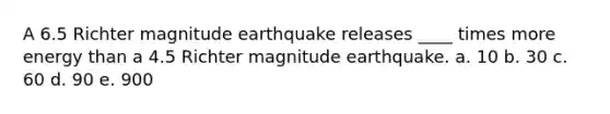 A 6.5 Richter magnitude earthquake releases ____ times more energy than a 4.5 Richter magnitude earthquake. a. 10 b. 30 c. 60 d. 90 e. 900