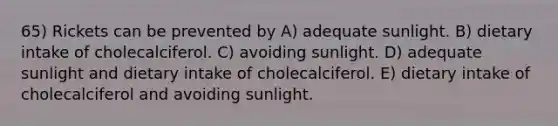 65) Rickets can be prevented by A) adequate sunlight. B) dietary intake of cholecalciferol. C) avoiding sunlight. D) adequate sunlight and dietary intake of cholecalciferol. E) dietary intake of cholecalciferol and avoiding sunlight.