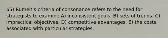 65) Rumelt's criteria of consonance refers to the need for strategists to examine A) inconsistent goals. B) sets of trends. C) impractical objectives. D) competitive advantages. E) the costs associated with particular strategies.