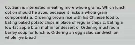 65. Sam is interested in eating more whole grains. Which lunch option should he avoid because it lacks a whole-grain component? a. Ordering brown rice with his Chinese food b. Eating baked potato chips in place of regular chips c. Eating a low-fat apple bran muffin for dessert d. Ordering mushroom barley soup for lunch e. Ordering an egg salad sandwich on whole rye bread