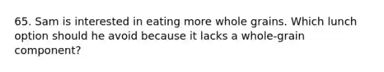 65. Sam is interested in eating more whole grains. Which lunch option should he avoid because it lacks a whole-grain component?