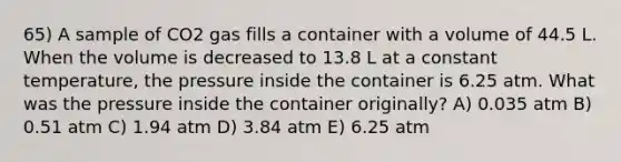 65) A sample of CO2 gas fills a container with a volume of 44.5 L. When the volume is decreased to 13.8 L at a constant temperature, the pressure inside the container is 6.25 atm. What was the pressure inside the container originally? A) 0.035 atm B) 0.51 atm C) 1.94 atm D) 3.84 atm E) 6.25 atm