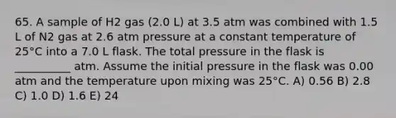 65. A sample of H2 gas (2.0 L) at 3.5 atm was combined with 1.5 L of N2 gas at 2.6 atm pressure at a constant temperature of 25°C into a 7.0 L flask. The total pressure in the flask is __________ atm. Assume the initial pressure in the flask was 0.00 atm and the temperature upon mixing was 25°C. A) 0.56 B) 2.8 C) 1.0 D) 1.6 E) 24