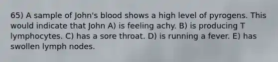 65) A sample of John's blood shows a high level of pyrogens. This would indicate that John A) is feeling achy. B) is producing T lymphocytes. C) has a sore throat. D) is running a fever. E) has swollen lymph nodes.