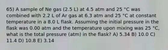 65) A sample of Ne gas (2.5 L) at 4.5 atm and 25 °C was combined with 2.2 L of Ar gas at 6.3 atm and 25 °C at constant temperature in a 8.0 L flask. Assuming the initial pressure in the flask was 0.00 atm and the temperature upon mixing was 25 °C, what is the total pressure (atm) in the flask? A) 5.34 B) 10.0 C) 11.4 D) 10.8 E) 3.14