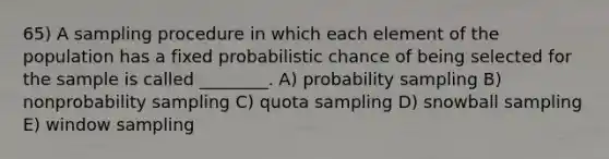 65) A sampling procedure in which each element of the population has a fixed probabilistic chance of being selected for the sample is called ________. A) probability sampling B) nonprobability sampling C) quota sampling D) snowball sampling E) window sampling