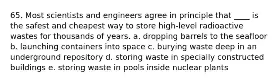 65. Most scientists and engineers agree in principle that ____ is the safest and cheapest way to store high-level radioactive wastes for thousands of years. a. dropping barrels to the seafloor b. launching containers into space c. burying waste deep in an underground repository d. storing waste in specially constructed buildings e. storing waste in pools inside nuclear plants