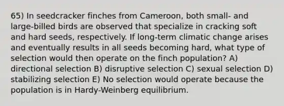 65) In seedcracker finches from Cameroon, both small- and large-billed birds are observed that specialize in cracking soft and hard seeds, respectively. If long-term climatic change arises and eventually results in all seeds becoming hard, what type of selection would then operate on the finch population? A) directional selection B) disruptive selection C) sexual selection D) stabilizing selection E) No selection would operate because the population is in Hardy-Weinberg equilibrium.