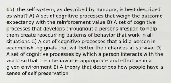 65) The self-system, as described by Bandura, is best described as what? A) A set of cognitive processes that weigh the outcome expectancy with the reinforcement value B) A set of cognitive processes that develops throughout a persons lifespan to help them create reoccurring patterns of behavior that work in all situations C) A set of cognitive processes that a id a person in accomplish ing goals that will better their chances at survival D) A set of cognitive processes by which a person interacts with the world so that their behavior is appropriate and effective in a given environment E) A theory that describes how people have a sense of self preservation