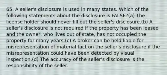 65. A seller's disclosure is used in many states. Which of the following statements about the disclosure is FALSE?(a) The license holder should never fill out the seller's disclosure.(b) A seller's disclosure is not required if the property has been leased and the owner, who lives out of state, has not occupied the property for many years.(c) A broker can be held liable for misrepresentation of material fact on the seller's disclosure if the misrepresentation could have been detected by visual inspection.(d) The accuracy of the seller's disclosure is the responsibility of the seller.