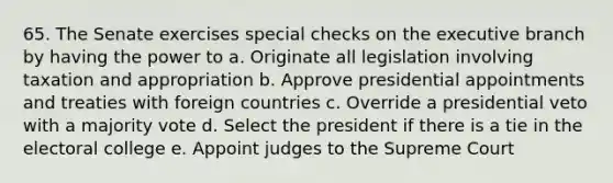 65. The Senate exercises special checks on the executive branch by having the power to a. Originate all legislation involving taxation and appropriation b. Approve presidential appointments and treaties with foreign countries c. Override a presidential veto with a majority vote d. Select the president if there is a tie in the electoral college e. Appoint judges to the Supreme Court