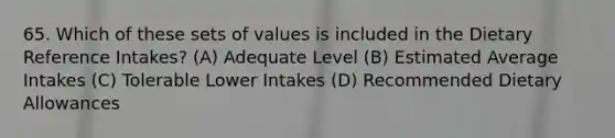 65. Which of these sets of values is included in the Dietary Reference Intakes? (A) Adequate Level (B) Estimated Average Intakes (C) Tolerable Lower Intakes (D) Recommended Dietary Allowances