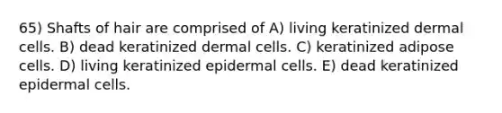 65) Shafts of hair are comprised of A) living keratinized dermal cells. B) dead keratinized dermal cells. C) keratinized adipose cells. D) living keratinized epidermal cells. E) dead keratinized epidermal cells.