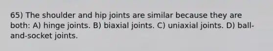 65) The shoulder and hip joints are similar because they are both: A) hinge joints. B) biaxial joints. C) uniaxial joints. D) ball-and-socket joints.