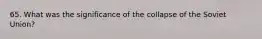 65. What was the significance of the collapse of the Soviet Union?