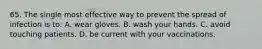 65. The single most effective way to prevent the spread of infection is to: A. wear gloves. B. wash your hands. C. avoid touching patients. D. be current with your vaccinations.