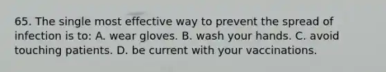 65. The single most effective way to prevent the spread of infection is to: A. wear gloves. B. wash your hands. C. avoid touching patients. D. be current with your vaccinations.