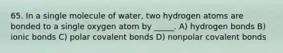 65. In a single molecule of water, two hydrogen atoms are bonded to a single oxygen atom by _____. A) hydrogen bonds B) ionic bonds C) polar covalent bonds D) nonpolar covalent bonds