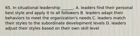 65. In situational leadership ______. A. leaders find their personal best style and apply it to all followers B. leaders adapt their behaviors to meet the organization's needs C. leaders match their styles to the subordinate development levels D. leaders adjust their styles based on their own skill level