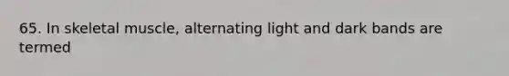 65. In skeletal muscle, alternating light and dark bands are termed