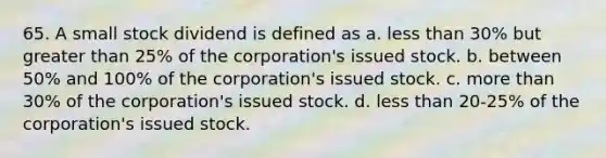 65. A small stock dividend is defined as a. less than 30% but greater than 25% of the corporation's issued stock. b. between 50% and 100% of the corporation's issued stock. c. more than 30% of the corporation's issued stock. d. less than 20-25% of the corporation's issued stock.