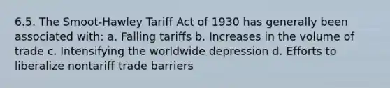 6.5. The Smoot-Hawley Tariff Act of 1930 has generally been associated with: a. Falling tariffs b. Increases in the volume of trade c. Intensifying the worldwide depression d. Efforts to liberalize nontariff trade barriers