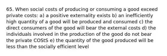 65. When social costs of producing or consuming a good exceed private costs: a) a positive externality exists b) an inefficiently high quantity of a good will be produced and consumed c) the direct consumers of the good will bear the external costs d) the individuals involved in the production of the good do not bear the private COStS e) the quantity of the good produced will be less than the socially efficient level