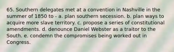 65. Southern delegates met at a convention in Nashville in the summer of 1850 to - a. plan southern secession. b. plan ways to acquire more slave territory. c. propose a series of constitutional amendments. d. denounce Daniel Webster as a traitor to the South. e. condemn the compromises being worked out in Congress.