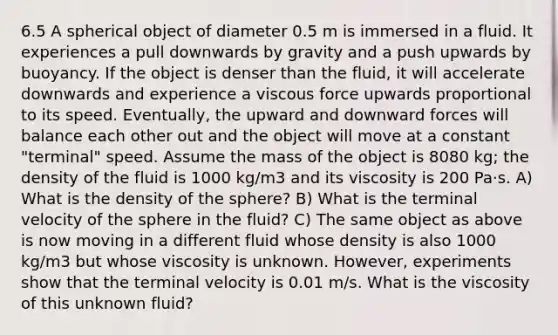 6.5 A spherical object of diameter 0.5 m is immersed in a fluid. It experiences a pull downwards by gravity and a push upwards by buoyancy. If the object is denser than the fluid, it will accelerate downwards and experience a viscous force upwards proportional to its speed. Eventually, the upward and downward forces will balance each other out and the object will move at a constant "terminal" speed. Assume the mass of the object is 8080 kg; the density of the fluid is 1000 kg/m3 and its viscosity is 200 Pa⋅s. A) What is the density of the sphere? B) What is the terminal velocity of the sphere in the fluid? C) The same object as above is now moving in a different fluid whose density is also 1000 kg/m3 but whose viscosity is unknown. However, experiments show that the terminal velocity is 0.01 m/s. What is the viscosity of this unknown fluid?